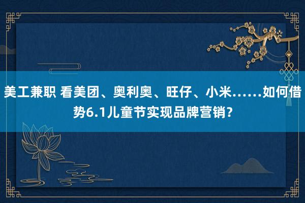 美工兼职 看美团、奥利奥、旺仔、小米……如何借势6.1儿童节实现品牌营销？