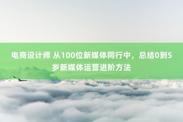 电商设计师 从100位新媒体同行中，总结0到5岁新媒体运营进阶方法