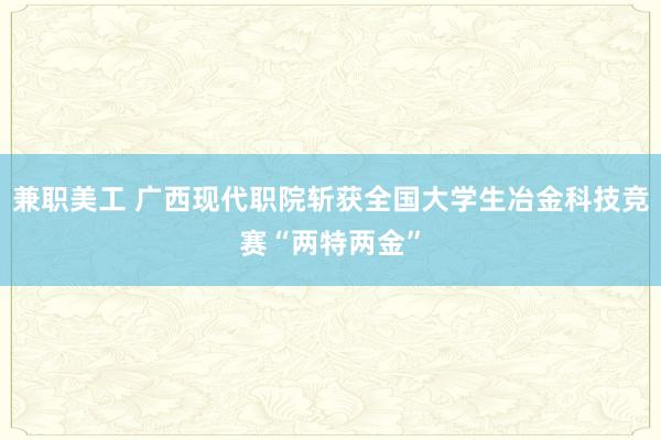 兼职美工 广西现代职院斩获全国大学生冶金科技竞赛“两特两金”