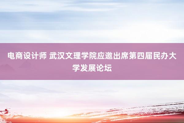 电商设计师 武汉文理学院应邀出席第四届民办大学发展论坛