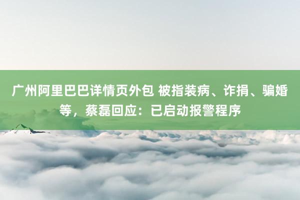 广州阿里巴巴详情页外包 被指装病、诈捐、骗婚等，蔡磊回应：已启动报警程序